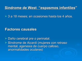 Síndrome de West “espasmos infantiles”

   3 a 18 meses; en ocasiones hasta los 4 años.



Factores causales

   Daño cerebral pre o perinatal.
   Síndrome de Aicardi (mujeres con retraso
    mental, agenesia de cuerpo calloso,
    anormalidades oculares)
 