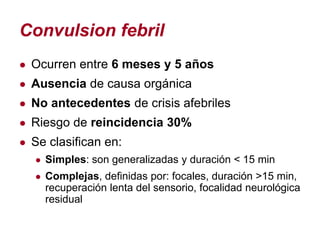 Convulsion febril
● Ocurren entre 6 meses y 5 años
● Ausencia de causa orgánica
● No antecedentes de crisis afebriles
● Riesgo de reincidencia 30%
● Se clasifican en:
  ● Simples: son generalizadas y duración < 15 min
  ● Complejas, definidas por: focales, duración >15 min,
    recuperación lenta del sensorio, focalidad neurológica
    residual
 