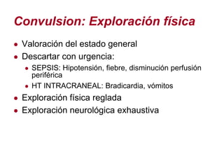 Convulsion: Exploración física
● Valoración del estado general
● Descartar con urgencia:
  ● SEPSIS: Hipotensión, fiebre, disminución perfusión
    periférica
  ● HT INTRACRANEAL: Bradicardia, vómitos
● Exploración física reglada
● Exploración neurológica exhaustiva
 