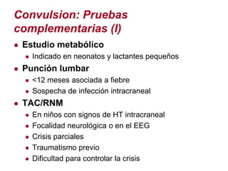 Convulsion: Pruebas
complementarias (I)
● Estudio metabólico
  ● Indicado en neonatos y lactantes pequeños
● Punción lumbar
  ● <12 meses asociada a fiebre
  ● Sospecha de infección intracraneal
● TAC/RNM
   ● En niños con signos de HT intracraneal
   ● Focalidad neurológica o en el EEG
   ● Crisis parciales
   ● Traumatismo previo
   ● Dificultad para controlar la crisis
 
