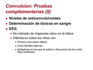 Convulsion: Pruebas
complementarias (II)
● Niveles de anticonvulsivantes
● Determinación de tóxicos en sangre
● EEG
  ● No indicado de Urgencias salvo en el status
  ● Diferida en todos los niños con:
      ● Primera convulsión afebril
      ● Crisis febriles atípicas
      ● Epilepticos en los que el patrón o frecuencia de las crisis
        haya cambiado
 