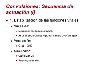 Convulsiones: Secuencia de
actuación (I)
● 1. Estabilización de las funciones vitales:
   ● Via aérea:
      ● Mantener en decubito lateral
      ● Aspirar secreciones y poner cánula oro-faringea

   ● Ventilación:
      ● O2 al 100%

   ● Circulación:
      ● Canalizar via
      ● Suero glucosado
 
