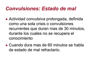 Convulsiones: Estado de mal
● Actividad convulsiva prolongada, definida
 como una sola crisis o convulsiones
 recurrentes que duran mas de 30 minutos,
 durante los cuales no se recupera el
 conocimiento
● Cuando dura mas de 60 minutos se habla
 de estado de mal refractario.
 