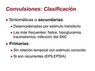 Convulsiones: Clasificación
● Sintomáticas o secundarias:
  ● Desencadenadas por estimulo transitorio
  ● Las más frecuentes: fiebre, hipoglucemia,
   traumatismos, infección del SNC
● Primarias:
  ● Sin relación temporal con estimulo conocido
  ● Si son recurrentes (EPILEPSIA)
 