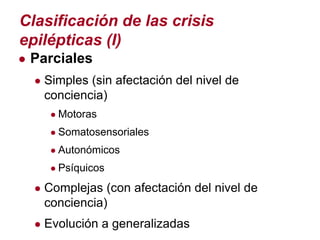 Clasificación de las crisis
epilépticas (I)
● Parciales
  ● Simples (sin afectación del nivel de
   conciencia)
    ● Motoras
    ● Somatosensoriales
    ● Autonómicos
    ● Psíquicos

  ● Complejas (con afectación del nivel de
   conciencia)
  ● Evolución a generalizadas
 