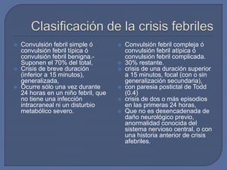  Convulsión febril simple ó
convulsión febril típica ó
convulsión febril benigna.-
Suponen el 70% del total,
 Crisis de breve duración
(inferior a 15 minutos),
generalizada,
 Ocurre sólo una vez durante
24 horas en un niño febril, que
no tiene una infección
intracraneal ni un disturbio
metabólico severo.
 Convulsión febril compleja ó
convulsión febril atípica ó
convulsión febril complicada.
 30% restante.
 crisis de una duración superior
a 15 minutos, focal (con o sin
generalización secundaria),
 con paresia postictal de Todd
(0.4)
 crisis de dos o más episodios
en las primeras 24 horas,
 Que no es desencadenada de
daño neurológico previo,
anormalidad conocida del
sistema nervioso central, o con
una historia anterior de crisis
afebriles.
 