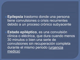 Epilepsia trastorno donde una persona
tiene convulsiones o crisis recurrentes
debido a un proceso crónico subyacente
Estado epiléptico, es una convulsión
clínica o eléctrica, que dura cuando menos
30 minutos o bien una serie de
convulsiones sin recuperación completa
durante el mismo periodo (urgencia
medica)
 