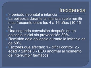  > periodo neonatal e infancia
 La epilepsia durante la infancia suele remitir
mas frecuente entre los 4 a 16 años (10-15
a).
 Una segunda convulsión después de un
episodio inicial sin provocación 30%
 Remisión dela epilepsia durante la infancia es
de 50%
 Factores que afectan: 1.- difícil control. 2.-
edad < 2años 3.- EEG anormal al momento
de interrumpir fármacos
 