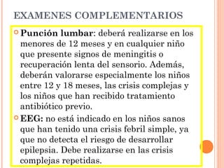 EXAMENES COMPLEMENTARIOS
 Punción lumbar: deberá realizarse en los
menores de 12 meses y en cualquier niño
que presente signos de meningitis o
recuperación lenta del sensorio. Además,
deberán valorarse especialmente los niños
entre 12 y 18 meses, las crisis complejas y
los niños que han recibido tratamiento
antibiótico previo.
 EEG: no está indicado en los niños sanos
que han tenido una crisis febril simple, ya
que no detecta el riesgo de desarrollar
epilepsia. Debe realizarse en las crisis
complejas repetidas.
 