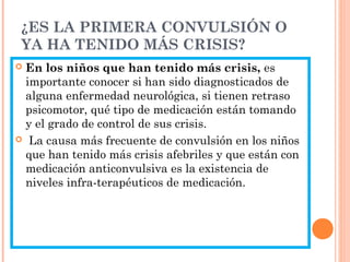 ¿ES LA PRIMERA CONVULSIÓN O
YA HA TENIDO MÁS CRISIS?
 En los niños que han tenido más crisis, es
importante conocer si han sido diagnosticados de
alguna enfermedad neurológica, si tienen retraso
psicomotor, qué tipo de medicación están tomando
y el grado de control de sus crisis.
 La causa más frecuente de convulsión en los niños
que han tenido más crisis afebriles y que están con
medicación anticonvulsiva es la existencia de
niveles infra-terapéuticos de medicación.
 
