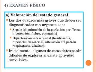 4) EXAMEN FÍSICO
a) Valoración del estado general
 Los dos cuadros más graves que deben ser
diagnosticados con urgencia son:
Sepsis (disminución de la perfusión periférica,
hipotensión, fiebre, petequias)
Hipertensión intracraneal (bradicardia,
hipertensión arterial, alteración del patrón
respiratorio, vómitos).
 Inicialmente, algunos de estos datos serán
difíciles de explorar si existe actividad
convulsiva.
 