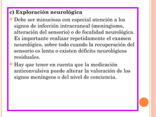 c) Exploración neurológica
 Debe ser minuciosa con especial atención a los
signos de infección intracraneal (meningismo,
alteración del sensorio) o de focalidad neurológica.
Es importante realizar repetidamente el examen
neurológico, sobre todo cuando la recuperación del
sensorio es lenta o existen déficits neurológicos
residuales.
 Hay que tener en cuenta que la medicación
anticonvulsiva puede alterar la valoración de los
signos meníngeos o del nivel de conciencia.
 