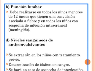 b) Punción lumbar
 Debe realizarse en todos los niños menores
de 12 meses que tienen una convulsión
asociada a fiebre y en todos los niños con
sospecha de infección intracraneal
(meningitis).
d) Niveles sanguíneos de
anticonvulsivantes
 Se extraerán en los niños con tratamiento
previo.
 Determinación de tóxicos en sangre.

 