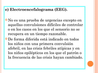 e) Electroencefalograma (EEG).
 No es una prueba de urgencias excepto en
aquellas convulsiones difíciles de controlar
o en los casos en los que el sensorio no se
recupera en un tiempo razonable.
 De forma diferida está indicado en todos
los niños con una primera convulsión
afebril, en las crisis febriles atípicas y en
los niños epilépticos en los que el patrón o
la frecuencia de las crisis hayan cambiado.
 