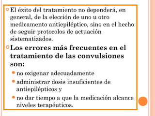  El éxito del tratamiento no dependerá, en
general, de la elección de uno u otro
medicamento antiepiléptico, sino en el hecho
de seguir protocolos de actuación
sistematizados.
Los errores más frecuentes en el
tratamiento de las convulsiones
son:
no oxigenar adecuadamente
administrar dosis insuficientes de
antiepilépticos y
no dar tiempo a que la medicación alcance
niveles terapéuticos.
 