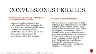 Commission on Epidemiology and Prognosis
of the League Against Epilepsy
 Una convulsión asociada a una
enfermedad febril, en ausencia de
una infección del Sistema Nervioso
Central de un desequilibrio
electrolítico, en mayores de un mes
de edad sin antecedente de
convulsiones afebriles previas
National Institute of Health
 Un fenómeno de la lactancia o de la
infancia, que habitualmente se entre
los tres meses y cinco años de edad,
relacionado con la fiebre, pero datos
de infección intracraneal o causa
identificable, quedando descartadas
convulsiones con fiebre en niños que
han experimentado anteriormente
una crisis convulsiva afebril. Hay
que distinguir las convulsiones
febriles de epilepsia, que se
caracteriza por crisis convulsivas
afebriles recidivantes
Fuente : Crisis febriles, Protocolos Diagnóstico Terapéutecos de la AEP: Neurología Pediátrica
 