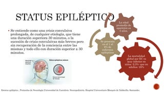  Se entiende como una crisis convulsiva
prolongada, de cualquier etiología, que tiene
una duración superiora 30 minutos, o la
sucesión de crisis convulsivas más breves pero
sin recuperación de la conciencia entre las
mismas y todo ello con duración superior a 30
minutos.
La mortalidad
global por EC es
muy inferior en
niños -2,3%- que en
adultos -25%
Se presenta
en el 1 al
6% de
enfermos
epilépticos
La edad
promedio de
aparición es
5 años.
Estatus epiléptico , Protocolos de Neurología Universidad de Cantabria. Neuropediatría. Hospital Universitario Marqués de Valdecilla. Santander.
 