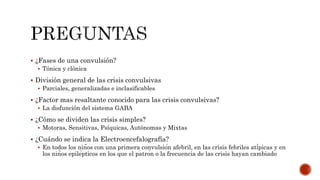  ¿Fases de una convulsión?
 Tónica y clónica
 División general de las crisis convulsivas
 Parciales, generalizadas e inclasificables
 ¿Factor mas resaltante conocido para las crisis convulsivas?
 La disfunción del sistema GABA
 ¿Cómo se dividen las crisis simples?
 Motoras, Sensitivas, Psíquicas, Autónomas y Mixtas
 ¿Cuándo se indica la Electroencefalografía?
 En todos los niños con una primera convulsión afebril, en las crisis febriles atípicas y en
los niños epilépticos en los que el patrón o la frecuencia de las crisis hayan cambiado
 