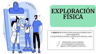 EXPLORACIÓN
FÍSICA
el objetivo del examen físico es buscar evidencia de la
causa subyacente,
si está limitada al cerebro o afecta otros sistemas, como
es:
✓ alteraciones neuro cutáneas,
✓ anormalidades cromosómicas
✓ algunas enfermedades sistémicas
 