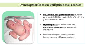 ● Mioclonías benignas del sueño: suceden
en el sueño (NREM) en series de 20 a 30 minutos
y duran menos de 1 hora
● Hiperekplexia: se define como una
exagerada respuesta ante un estimulo
inesperado
● Puede ocurrir apnea central, periférica
(laringoespasmo o bloqueo cardiaco)
-Eventos paroxísticos no epilépticos en el neonato
 