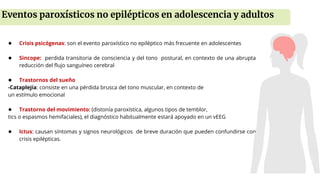 ● Crisis psicógenas: son el evento paroxístico no epiléptico más frecuente en adolescentes
● Sincope: perdida transitoria de consciencia y del tono postural, en contexto de una abrupta
reducción del flujo sanguíneo cerebral
● Trastornos del sueño
-Cataplejía: consiste en una pérdida brusca del tono muscular, en contexto de
un estímulo emocional
● Trastorno del movimiento: (distonía paroxística, algunos tipos de temblor,
tics o espasmos hemifaciales), el diagnóstico habitualmente estará apoyado en un vEEG
● Ictus: causan síntomas y signos neurológicos de breve duración que pueden confundirse con
crisis epilépticas.
Eventos paroxísticos no epilépticos en adolescencia y adultos
 