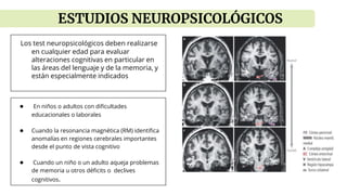 Los test neuropsicológicos deben realizarse
en cualquier edad para evaluar
alteraciones cognitivas en particular en
las áreas del lenguaje y de la memoria, y
están especialmente indicados
● En niños o adultos con dificultades
educacionales o laborales
● Cuando la resonancia magnética (RM) identifica
anomalías en regiones cerebrales importantes
desde el punto de vista cognitivo
● Cuando un niño o un adulto aqueja problemas
de memoria u otros déficits o declives
cognitivos.
ESTUDIOS NEUROPSICOLÓGICOS
 