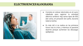 ● Consiste en colocar electrodos en el cuero
cabelludo para registrar la actividad
eléctrica cerebral. Hay varios tipos de EEG
(de rutina, en privación de sueño, durante
toda la noche).
● Es más útil si se realiza en las primeras
horas tras la crisis y mientras el paciente
duerme porque aumentan las descargas
epilépticas.
ELECTROENCEFALOGRAMA
 