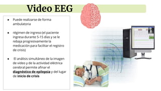 ● Puede realizarse de forma
ambulatoria
● régimen de ingreso (el paciente
ingresa durante 5-15 días y se le
rebaja progresivamente la
medicación para facilitar el registro
de crisis)
● El análisis simultáneo de la imagen
de video y de la actividad eléctrica
cerebral permite afinar el
diagnóstico de epilepsia y del lugar
de inicio de crisis
Video EEG
 