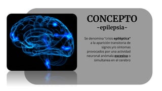 CONCEPTO
-epilepsia-
Se denomina ‘’crisis epiléptica’’
a la aparición transitoria de
signos y/o síntomas
provocados por una actividad
neuronal anómala excesiva o
simultanea en el cerebro
 