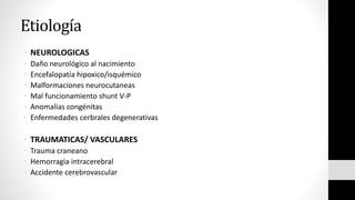 Etiología
• NEUROLOGICAS
• Daño neurológico al nacimiento
• Encefalopatía hipoxico/isquémico
• Malformaciones neurocutaneas
• Mal funcionamiento shunt V-P
• Anomalías congénitas
• Enfermedades cerbrales degenerativas
• TRAUMATICAS/ VASCULARES
• Trauma craneano
• Hemorragia intracerebral
• Accidente cerebrovascular
 