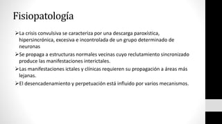 Fisiopatología
La crisis convulsiva se caracteriza por una descarga paroxística,
hipersincrónica, excesiva e incontrolada de un grupo determinado de
neuronas
Se propaga a estructuras normales vecinas cuyo reclutamiento sincronizado
produce las manifestaciones interictales.
Las manifestaciones ictales y clínicas requieren su propagación a áreas más
lejanas.
El desencadenamiento y perpetuación está influido por varios mecanismos.
 