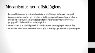 Mecanismos neurofisiológicos
• Desequilibrio entre la actividad excitatoria e inhibitoria del grupo neuronal
• Anomalía estructural en los circuitos sinápticos neuronales que hace posible la
existencia de circuitos sinápticos excitatorios recurrentes y que favorece la
propagación de la actividad epileptogénica
• Anomalía en la actividad paroxística intrínseca de ciertos grupos neuronales
• Alteración en el microambiente celular que rodea al grupo neuronal epileptógeno
 