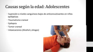 Causas según la edad: Adolescentes
Supresión o niveles sanguíneos bajos de anticonvulsivantes en niños
epilépticos
Traumatismo craneal
Epilepsia
Tumor craneal
Intoxicaciones (Alcohol y drogas)
 