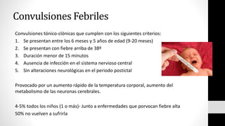 Convulsiones Febriles
Convulsiones tónico-clónicas que cumplen con los siguientes criterios:
1. Se presentan entre los 6 meses y 5 años de edad (9-20 meses)
2. Se presentan con fiebre arriba de 38º
3. Duración menor de 15 minutos
4. Ausencia de infección en el sistema nervioso central
5. Sin alteraciones neurológicas en el periodo postictal
Provocado por un aumento rápido de la temperatura corporal, aumento del
metabolismo de las neuronas cerebrales.
4-5% todos los niños (1 o más)- Junto a enfermedades que porvocan fiebre alta
50% no vuelven a sufrirla
 