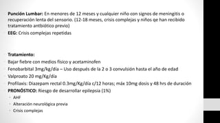 • Punción Lumbar: En menores de 12 meses y cualquier niño con signos de meningitis o
recuperación lenta del sensorio. (12-18 meses, crisis complejas y niños qe han recibido
tratamiento antbiótico previo)
• EEG: Crisis complejas repetidas
• Tratamiento:
• Bajar fiebre con medios físico y acetaminofen
• Fenobarbital 3mg/kg/día – Uso después de la 2 o 3 convulsión hasta el año de edad
• Valproato 20 mg/Kg/día
• Profilaxis: Diazepam rectal 0.3mg/Kg/día c/12 horas; máx 10mg dosis y 48 hrs de duración
• PRONÓSTICO: Riesgo de desarrollar epilepsia (1%)
• AHF
• Alteración neurológica previa
• Crisis complejas
 