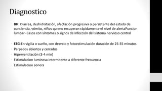 Diagnostico
• BH: Diarrea, deshidratación, afectación progresiva o persistente del estado de
conciencia, vómito, niños qu eno recuperan rápidamente el nivel de alertaPuncion
lumbar- Casos con síntomas o signos de infección del sistema nervioso central
• EEG-En vigilia o sueño, con desvelo y fotoestimulación duración de 25-35 minutos
• Parpados abiertos y cerrados
• Hiperventilación (3-4 min)
• Estimulacion luminosa intermitente a diferente frecuencia
• Estimulacion sonora
 