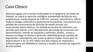 Caso Clínico
• Mientras jugaba con su prima recibe golpe en el epigastrio con balón de
football, se coloca en posición antiálgica acompañada de falta de aire,
palpitaciones, mareo después de 3:00 min, nauseas, somnolencia, refiere
fosfenos (fuegos artificiales) y posteriormente presenta convulsiones con
pérdida del conocimiento de duración de medio minuto, con
movimientos tónico clónicos, sin pérdida de control de esfínteres, con
periodo post ictal de 3 min. Recuperación del estado de conciencia con
desorientación, retardo en respuesta a estímulos, dislalia, mareo y
nauseas sin llegar al vómito y confusión, debilidad general y palidez de
tegumentos, somnolencia, por lo que le aplican medios físicos para no
dejarla dormir a los 15 min refiere una leve mejoría en respuesta a
estímulos pero son debilidad al caminar y acuden al servicio de urgencias
de esta unidad
 