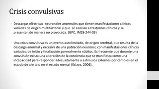 Crisis convulsivas
• Descargas eléctricas neuronales anormales que tienen manifestaciones clínicas
variadas de origen multifactorial y que se asocian a trastornos clínicos y se
presentan de manera no provocada. (GPC, IMSS-244-09)
• Una crisis convulsiva es un evento autolimitado, de origen cerebral, que resulta de la
descarga anormal y excesiva de una población neuronal, con manifestaciones clínicas
variadas, de inicio y finalización generalmente súbitos. Es frecuente que durante una
convulsión exista una alteración de la conciencia que se manifiesta como una
incapacidad para responder adecuadamente a estímulos externos por cambios en el
estado de alerta o en el estado mental (Eslava, 2006).
 