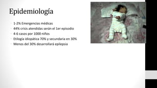 Epidemiología
• 1-2% Emergencias médicas
• 44% crisis atendidas serán el 1er episodio
• 4-6 casos por 1000 niños
• Etilogía idiopática 70% y secundaria en 30%
• Menos del 30% desarrollará epilepsia
 