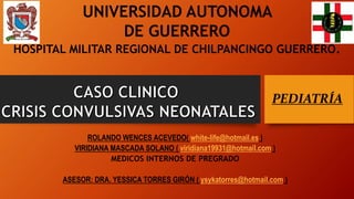 ROLANDO WENCES ACEVEDO( white-life@hotmail.es )
VIRIDIANA MASCADA SOLANO ( viridiana19931@hotmail.com )
MEDICOS INTERNOS DE PREGRADO
ASESOR: DRA. YESSICA TORRES GIRÓN ( ysykatorres@hotmail.com )
PEDIATRÍA
UNIVERSIDAD AUTONOMA
DE GUERRERO
HOSPITAL MILITAR REGIONAL DE CHILPANCINGO GUERRERO.
 