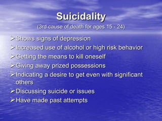 Suicidality
(3rd cause of death for ages 15 - 24)
Shows signs of depression
Increased use of alcohol or high risk behavior
Getting the means to kill oneself
Giving away prized possessions
Indicating a desire to get even with significant
others
Discussing suicide or issues
Have made past attempts
 