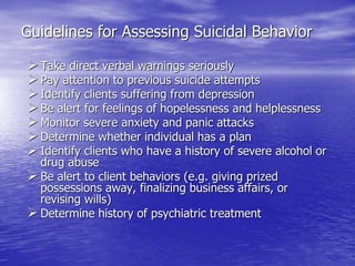 Guidelines for Assessing Suicidal Behavior
Take direct verbal warnings seriously
Pay attention to previous suicide attempts
Identify clients suffering from depression
Be alert for feelings of hopelessness and helplessness
Monitor severe anxiety and panic attacks
Determine whether individual has a plan
Identify clients who have a history of severe alcohol or
drug abuse
Be alert to client behaviors (e.g. giving prized
possessions away, finalizing business affairs, or
revising wills)
Determine history of psychiatric treatment
 