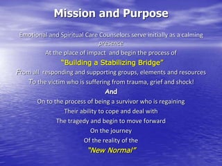 Mission and Purpose
Emotional and Spiritual Care Counselors serve initially as a calming
presence
At the place of impact and begin the process of
“Building a Stabilizing Bridge”
From all responding and supporting groups, elements and resources
To the victim who is suffering from trauma, grief and shock!
And
On to the process of being a survivor who is regaining
Their ability to cope and deal with
The tragedy and begin to move forward
On the journey
Of the reality of the
“New Normal”
 