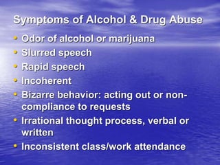 Symptoms of Alcohol & Drug Abuse
• Odor of alcohol or marijuana
• Slurred speech
• Rapid speech
• Incoherent
• Bizarre behavior: acting out or non-
compliance to requests
• Irrational thought process, verbal or
written
• Inconsistent class/work attendance
 