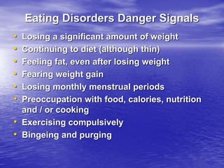Eating Disorders Danger Signals
• Losing a significant amount of weight
• Continuing to diet (although thin)
• Feeling fat, even after losing weight
• Fearing weight gain
• Losing monthly menstrual periods
• Preoccupation with food, calories, nutrition
and / or cooking
• Exercising compulsively
• Bingeing and purging
 