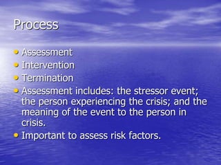 Process
• Assessment
• Intervention
• Termination
• Assessment includes: the stressor event;
the person experiencing the crisis; and the
meaning of the event to the person in
crisis.
• Important to assess risk factors.
 