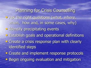 Planning for Crisis Counseling
• Ask the right questions (what, where,
when, how and, in some cases, why)
• Identify precipitating events
• Establish goals and operational definitions
• Create a crisis response plan with clearly
identified steps
• Create and implement response protocols
• Begin ongoing evaluation and mitigation
 