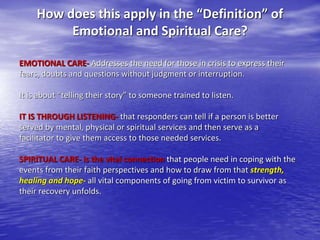 How does this apply in the “Definition” of
Emotional and Spiritual Care?
EMOTIONAL CARE- Addresses the need for those in crisis to express their
fears, doubts and questions without judgment or interruption.
It is about “telling their story” to someone trained to listen.
IT IS THROUGH LISTENING- that responders can tell if a person is better
served by mental, physical or spiritual services and then serve as a
facilitator to give them access to those needed services.
SPIRITUAL CARE- is the vital connection that people need in coping with the
events from their faith perspectives and how to draw from that strength,
healing and hope- all vital components of going from victim to survivor as
their recovery unfolds.
 