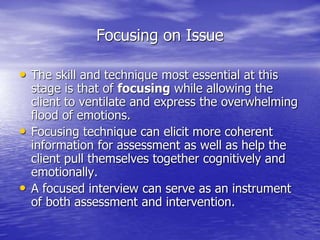 Focusing on Issue
• The skill and technique most essential at this
stage is that of focusing while allowing the
client to ventilate and express the overwhelming
flood of emotions.
• Focusing technique can elicit more coherent
information for assessment as well as help the
client pull themselves together cognitively and
emotionally.
• A focused interview can serve as an instrument
of both assessment and intervention.
 