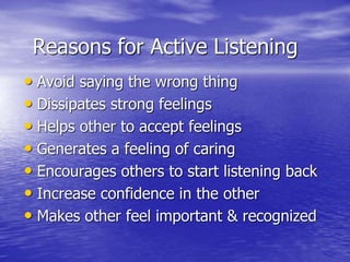 Reasons for Active Listening
• Avoid saying the wrong thing
• Dissipates strong feelings
• Helps other to accept feelings
• Generates a feeling of caring
• Encourages others to start listening back
• Increase confidence in the other
• Makes other feel important & recognized
 